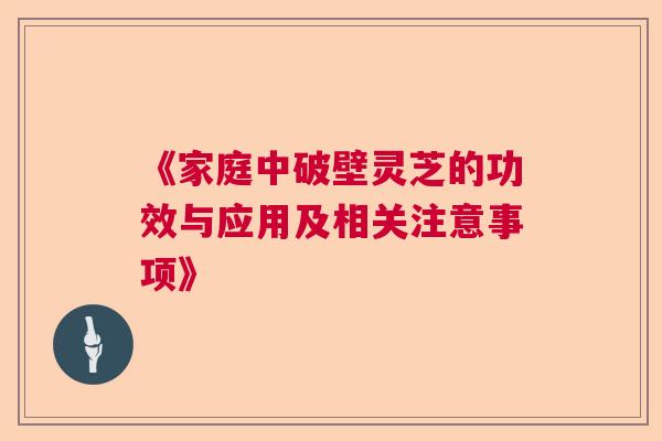 《家庭中破壁灵芝的功效与应用及相关注意事项》 《家庭中破壁灵芝的功效与应用及相关注意事项》
