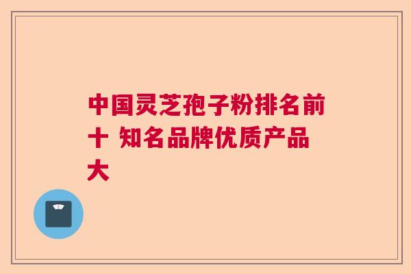 中国灵芝孢子粉排名前十 知名品牌优质产品大 中国灵芝孢子粉排名前十 知名品牌优质产品大