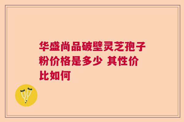 华盛尚品破壁灵芝孢子粉价格是多少 其性价比如何 华盛尚品破壁灵芝孢子粉价格是多少 其性价比如何