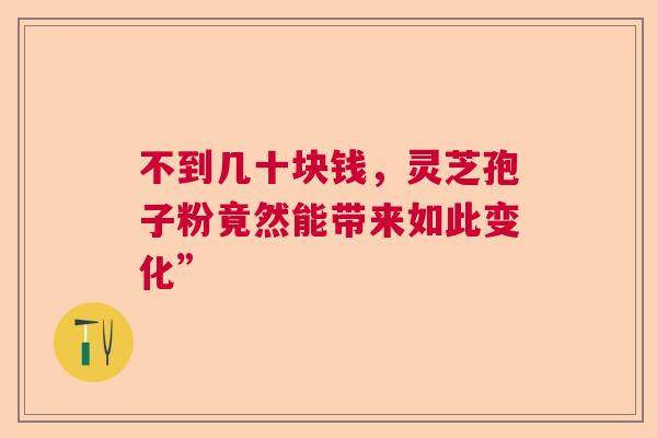 不到几十块钱,灵芝孢子粉竟然能带来如此变化” 不到几十块钱,灵芝孢子粉竟然能带来如此变化”
