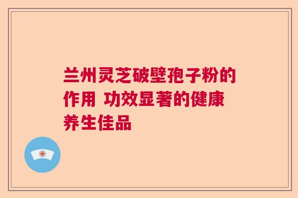 兰州灵芝破壁孢子粉的作用 功效显著的健康养生佳品 兰州灵芝破壁孢子粉的作用 功效显著的健康养生佳品