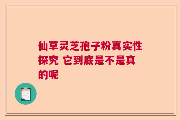 仙草灵芝孢子粉真实性探究 它到底是不是真的呢 仙草灵芝孢子粉真实性探究 它到底是不是真的呢