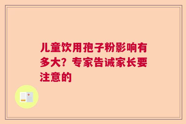 儿童饮用孢子粉影响有多大?专家告诫家长要注意的 儿童饮用孢子粉影响有多大?专家告诫家长要注意的