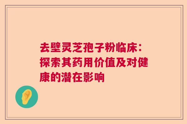 去壁灵芝孢子粉临床:探索其药用价值及对健康的潜在影响 去壁灵芝孢子粉临床:探索其药用价值及对健康的潜在影响
