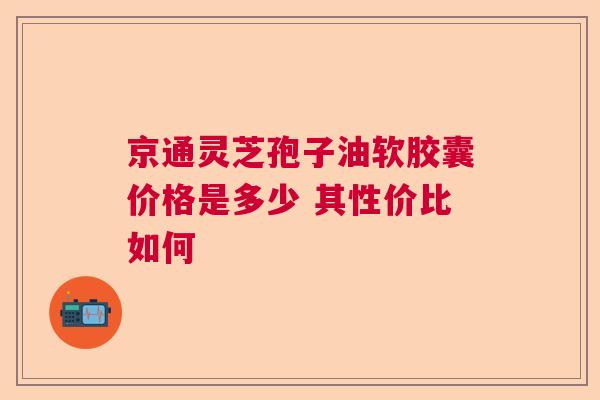京通灵芝孢子油软胶囊价格是多少 其性价比如何 京通灵芝孢子油软胶囊价格是多少 其性价比如何