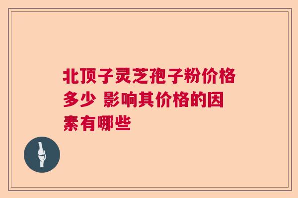北顶子灵芝孢子粉价格多少 影响其价格的因素有哪些 北顶子灵芝孢子粉价格多少 影响其价格的因素有哪些