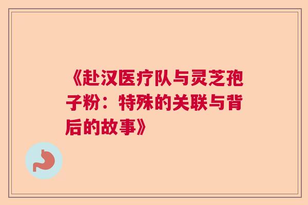 《赴汉医疗队与灵芝孢子粉:特殊的关联与背后的故事》 《赴汉医疗队与灵芝孢子粉:特殊的关联与背后的故事》