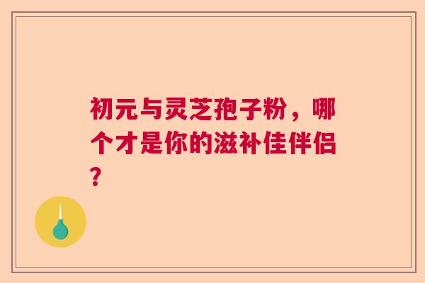 初元与灵芝孢子粉,哪个才是你的滋补佳伴侣? 初元与灵芝孢子粉,哪个才是你的滋补佳伴侣?
