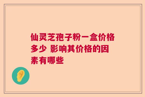 仙灵芝孢子粉一盒价格多少 影响其价格的因素有哪些 仙灵芝孢子粉一盒价格多少 影响其价格的因素有哪些