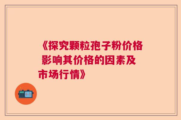 《探究颗粒孢子粉价格 影响其价格的因素及市场行情》 《探究颗粒孢子粉价格 影响其价格的因素及市场行情》