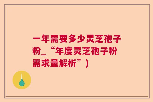 一年需要多少灵芝孢子粉_“年度灵芝孢子粉需求量解析”) 一年需要多少灵芝孢子粉_“年度灵芝孢子粉需求量解析”)