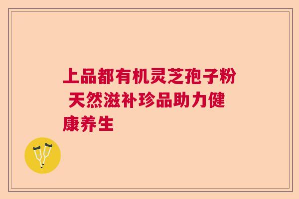 上品都有机灵芝孢子粉 天然滋补珍品助力健康养生 上品都有机灵芝孢子粉 天然滋补珍品助力健康养生