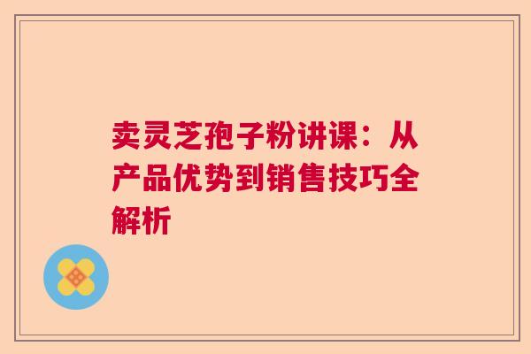 卖灵芝孢子粉讲课:从产品优势到销售技巧全解析 卖灵芝孢子粉讲课:从产品优势到销售技巧全解析