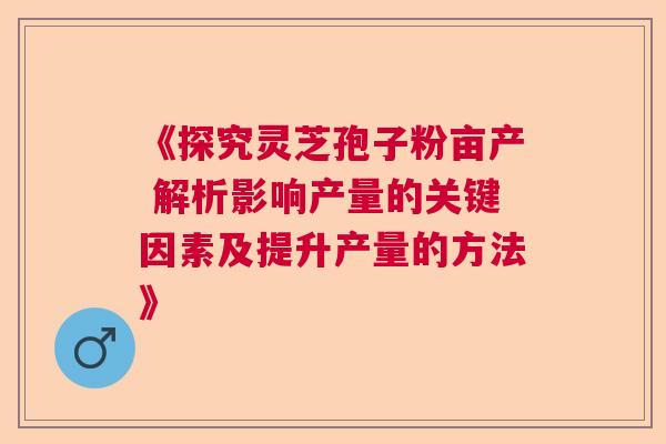 《探究灵芝孢子粉亩产 解析影响产量的关键因素及提升产量的方法》 《探究灵芝孢子粉亩产 解析影响产量的关键因素及提升产量的方法》