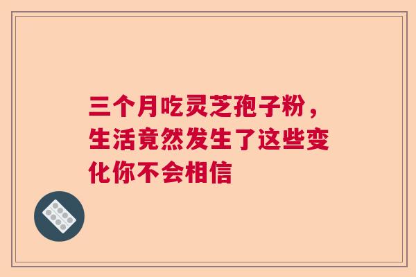 三个月吃灵芝孢子粉,生活竟然发生了这些变化你不会相信 三个月吃灵芝孢子粉,生活竟然发生了这些变化你不会相信