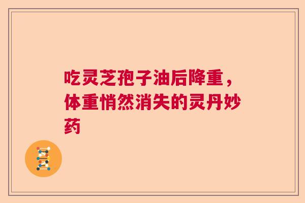 吃灵芝孢子油后降重,体重悄然消失的灵丹妙药 吃灵芝孢子油后降重,体重悄然消失的灵丹妙药