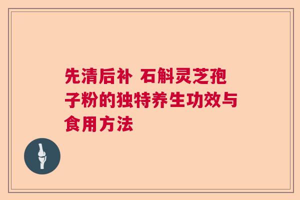 先清后补 石斛灵芝孢子粉的独特养生功效与食用方法 先清后补 石斛灵芝孢子粉的独特养生功效与食用方法