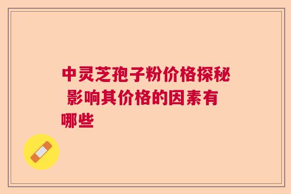 中灵芝孢子粉价格探秘 影响其价格的因素有哪些 中灵芝孢子粉价格探秘 影响其价格的因素有哪些