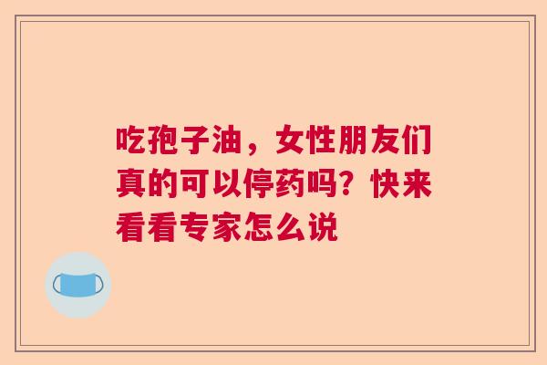 吃孢子油,女性朋友们真的可以停药吗?快来看看专家怎么说 吃孢子油,女性朋友们真的可以停药吗?快来看看专家怎么说