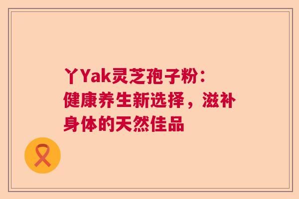 丫Yak灵芝孢子粉:健康养生新选择,滋补身体的天然佳品 丫Yak灵芝孢子粉:健康养生新选择,滋补身体的天然佳品