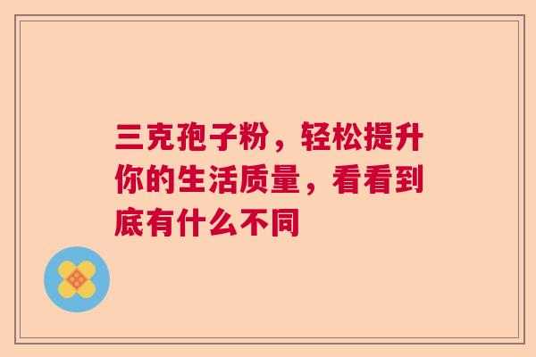 三克孢子粉,轻松提升你的生活质量,看看到底有什么不同 三克孢子粉,轻松提升你的生活质量,看看到底有什么不同