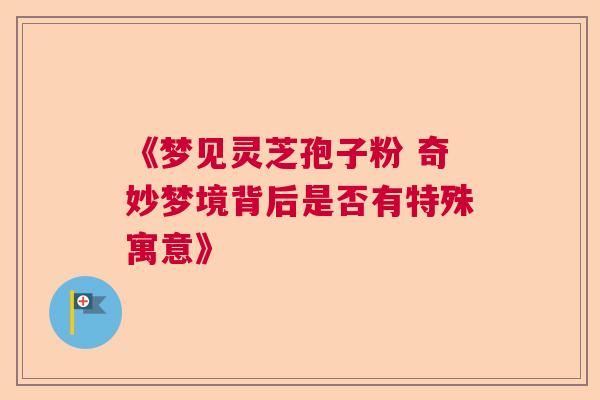 《梦见灵芝孢子粉 奇妙梦境背后是否有特殊寓意》 《梦见灵芝孢子粉 奇妙梦境背后是否有特殊寓意》