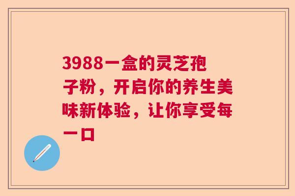 3988一盒的灵芝孢子粉,开启你的养生美味新体验,让你享受每一口 3988一盒的灵芝孢子粉,开启你的养生美味新体验,让你享受每一口
