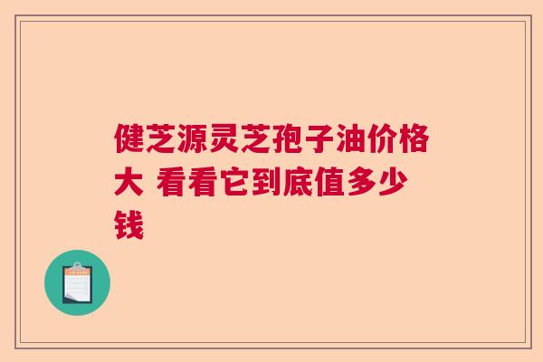 健芝源灵芝孢子油价格大 看看它到底值多少钱 健芝源灵芝孢子油价格大 看看它到底值多少钱