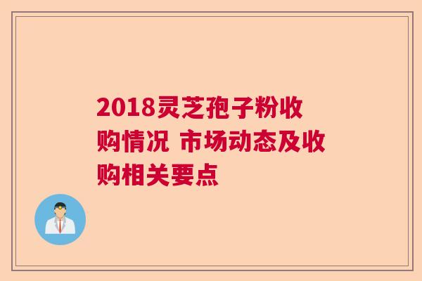 2018灵芝孢子粉收购情况 市场动态及收购相关要点 2018灵芝孢子粉收购情况 市场动态及收购相关要点