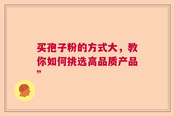买孢子粉的方式大,教你如何挑选高品质产品” 买孢子粉的方式大,教你如何挑选高品质产品”
