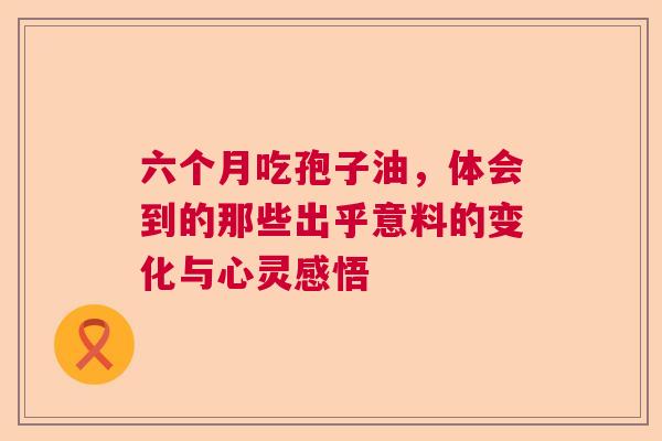 六个月吃孢子油,体会到的那些出乎意料的变化与心灵感悟 六个月吃孢子油,体会到的那些出乎意料的变化与心灵感悟