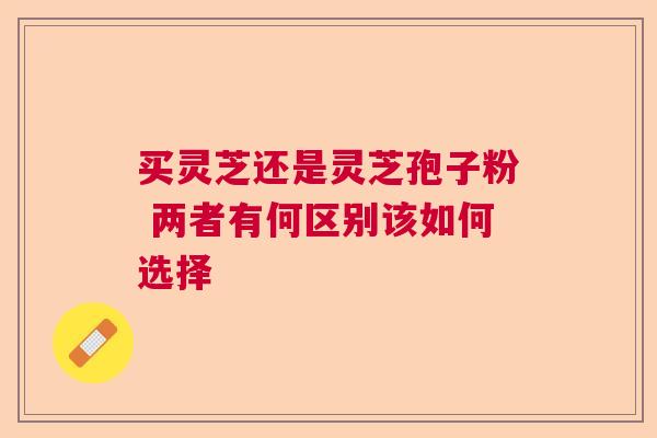 买灵芝还是灵芝孢子粉 两者有何区别该如何选择 买灵芝还是灵芝孢子粉 两者有何区别该如何选择