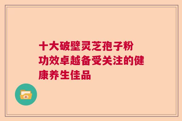 十大破壁灵芝孢子粉 功效卓越备受关注的健康养生佳品 十大破壁灵芝孢子粉 功效卓越备受关注的健康养生佳品