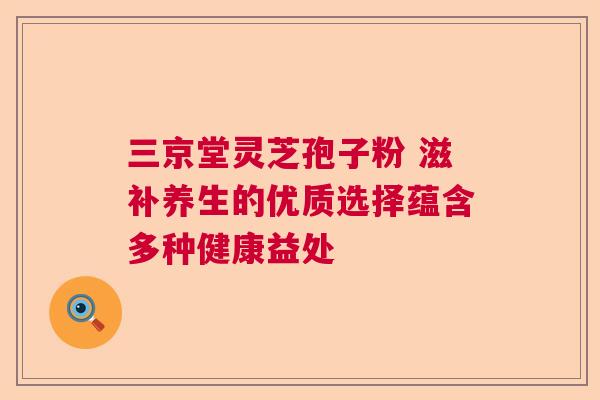 三京堂灵芝孢子粉 滋补养生的优质选择蕴含多种健康益处 三京堂灵芝孢子粉 滋补养生的优质选择蕴含多种健康益处
