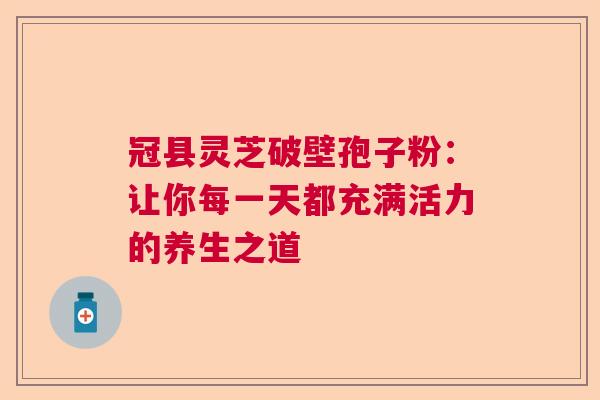冠县灵芝破壁孢子粉:让你每一天都充满活力的养生之道 冠县灵芝破壁孢子粉:让你每一天都充满活力的养生之道
