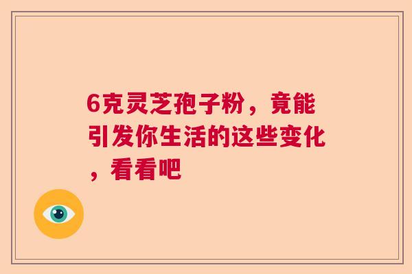 6克灵芝孢子粉,竟能引发你生活的这些变化,看看吧 6克灵芝孢子粉,竟能引发你生活的这些变化,看看吧