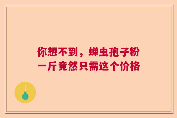 你想不到,蝉虫孢子粉一斤竟然只需这个价格 你想不到,蝉虫孢子粉一斤竟然只需这个价格