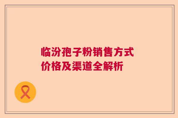 临汾孢子粉销售方式 价格及渠道全解析 临汾孢子粉销售方式 价格及渠道全解析