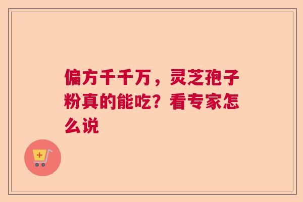偏方千千万,灵芝孢子粉真的能吃?看专家怎么说 偏方千千万,灵芝孢子粉真的能吃?看专家怎么说