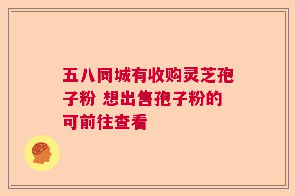 五八同城有收购灵芝孢子粉 想出售孢子粉的可前往查看 五八同城有收购灵芝孢子粉 想出售孢子粉的可前往查看