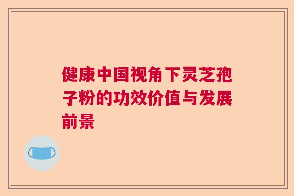 健康中国视角下灵芝孢子粉的功效价值与发展前景 健康中国视角下灵芝孢子粉的功效价值与发展前景