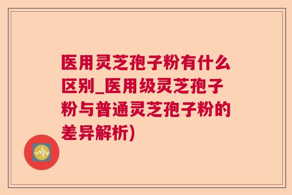 医用灵芝孢子粉有什么区别_医用级灵芝孢子粉与普通灵芝孢子粉的差异解析) 医用灵芝孢子粉有什么区别_医用级灵芝孢子粉与普通灵芝孢子粉的差异解析)