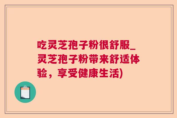 吃灵芝孢子粉很舒服_灵芝孢子粉带来舒适体验,享受健康生活) 吃灵芝孢子粉很舒服_灵芝孢子粉带来舒适体验,享受健康生活)