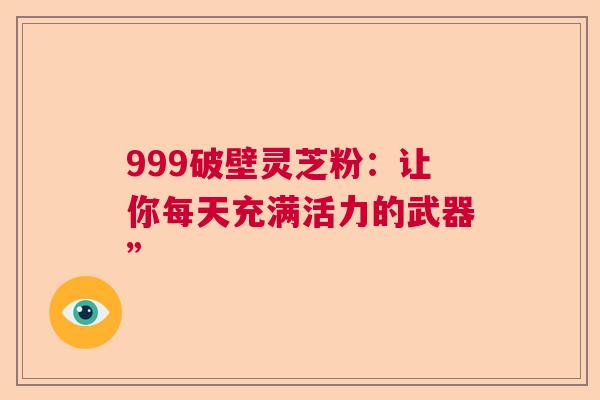 999破壁灵芝粉:让你每天充满活力的武器” 999破壁灵芝粉:让你每天充满活力的武器”