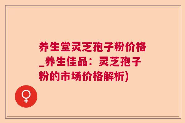 养生堂灵芝孢子粉价格_养生佳品:灵芝孢子粉的市场价格解析) 养生堂灵芝孢子粉价格_养生佳品:灵芝孢子粉的市场价格解析)