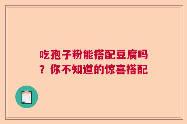 吃孢子粉能搭配豆腐吗?你不知道的惊喜搭配 吃孢子粉能搭配豆腐吗?你不知道的惊喜搭配