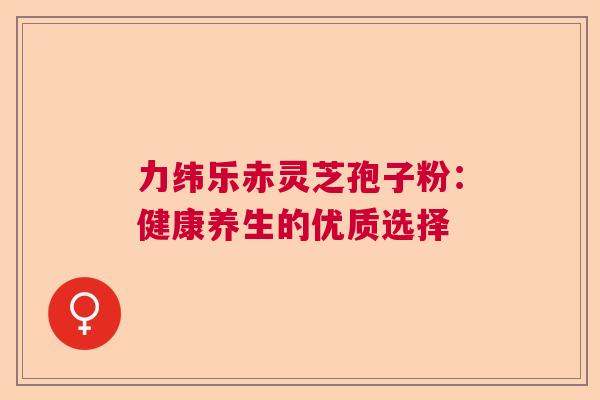 力纬乐赤灵芝孢子粉:健康养生的优质选择 力纬乐赤灵芝孢子粉:健康养生的优质选择