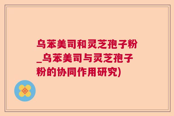 乌苯美司和灵芝孢子粉_乌苯美司与灵芝孢子粉的协同作用研究) 乌苯美司和灵芝孢子粉_乌苯美司与灵芝孢子粉的协同作用研究)