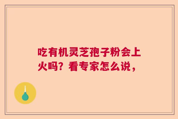 吃有机灵芝孢子粉会上火吗?看专家怎么说, 吃有机灵芝孢子粉会上火吗?看专家怎么说,