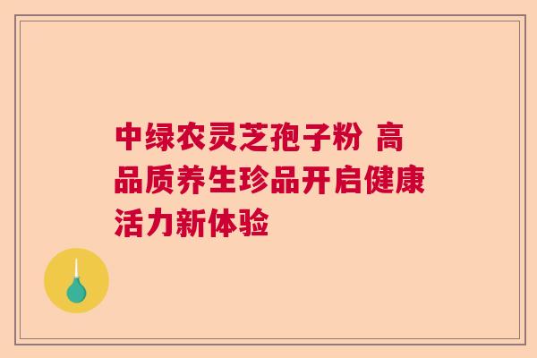 中绿农灵芝孢子粉 高品质养生珍品开启健康活力新体验 中绿农灵芝孢子粉 高品质养生珍品开启健康活力新体验